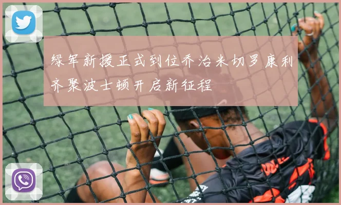 绿军新援正式到位乔治米切罗康利齐聚波士顿开启新征程