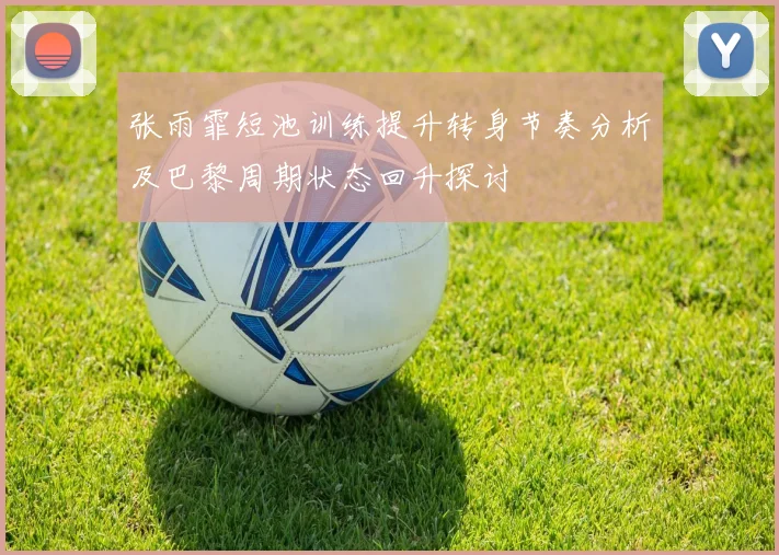 张雨霏短池训练提升转身节奏分析及巴黎周期状态回升探讨