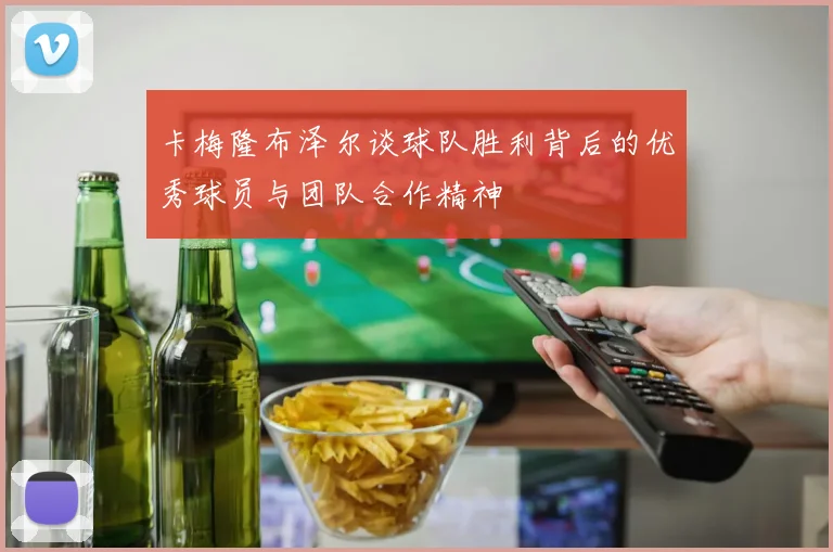 卡梅隆布泽尔谈球队胜利背后的优秀球员与团队合作精神