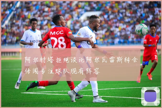 阿尔特塔拒绝谈论阿尔瓦雷斯转会传闻专注球队现有阵容