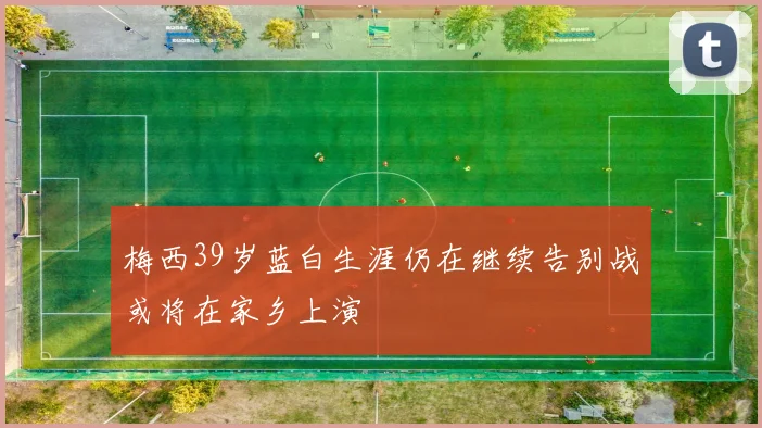 梅西39岁蓝白生涯仍在继续告别战或将在家乡上演