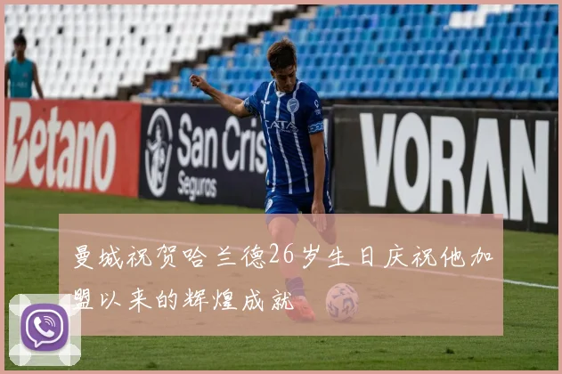 曼城祝贺哈兰德26岁生日庆祝他加盟以来的辉煌成就