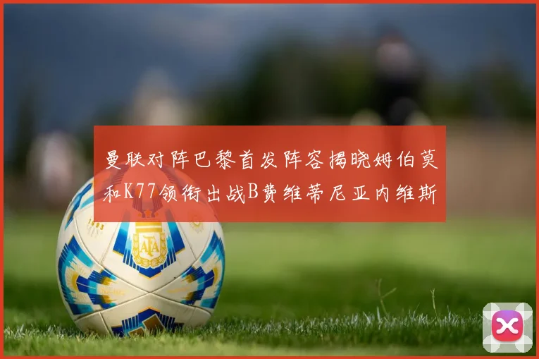曼联对阵巴黎首发阵容揭晓姆伯莫和K77领衔出战B费维蒂尼亚内维斯坐替补