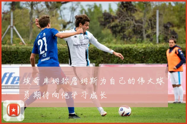 埃奇库姆称詹姆斯为自己的伟大球员期待向他学习成长