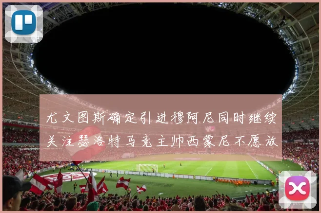 尤文图斯确定引进穆阿尼同时继续关注瑟洛特马竞主帅西蒙尼不愿放人